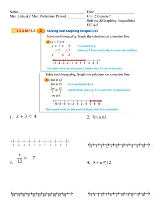 Name ___________________________________ Date _____________________
Mrs. Labuski/ Mrs. Portsmore Period __________ Unit 2 Lesson 7
                                               Solving &Graphing Inequalities
                                               OC 4-5




1.                                             2. 7m ≤ 63




                                                 0   1   2   3   4   5   6 7   8   9   10




3.                                             4. 8 + n ≤ 12




 78 79 80 81 82 83 84 85 86 87 88                3 4 5 6 7 8         9   10 11 12 13 14
 