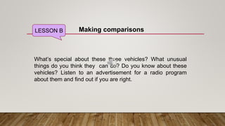 LESSON B Making comparisons
What’s special about these three vehicles? What unusual
things do you think they can do? Do you know about these
vehicles? Listen to an advertisement for a radio program
about them and find out if you are right.
 