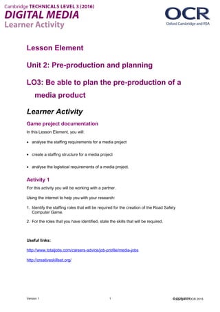 Copyright © OCR 2015
Lesson Element
Unit 2: Pre-production and planning
LO3: Be able to plan the pre-production of a
media product
Learner Activity
Game project documentation
In this Lesson Element, you will:
• analyse the staffing requirements for a media project
• create a staffing structure for a media project
• analyse the logistical requirements of a media project.
Activity 1
For this activity you will be working with a partner.
Using the internet to help you with your research:
1. Identify the staffing roles that will be required for the creation of the Road Safety
Computer Game.
2. For the roles that you have identified, state the skills that will be required.
Useful links:
http://www.totaljobs.com/careers-advice/job-profile/media-jobs
http://creativeskillset.org/
Version 1 1 © OCR 2016
 