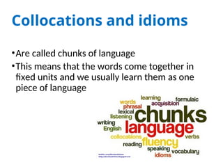 Collocations and idioms
•Are called chunks of language
•This means that the words come together in
fixed units and we usually learn them as one
piece of language
 