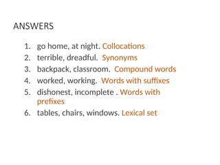 ANSWERS
1. go home, at night. Collocations
2. terrible, dreadful. Synonyms
3. backpack, classroom. Compound words
4. worked, working. Words with suffixes
5. dishonest, incomplete . Words with
prefixes
6. tables, chairs, windows. Lexical set
 