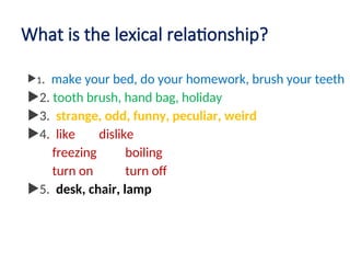 What is the lexical relationship?
1. make your bed, do your homework, brush your teeth
2. tooth brush, hand bag, holiday
3. strange, odd, funny, peculiar, weird
4. like dislike
freezing boiling
turn on turn off
5. desk, chair, lamp
 