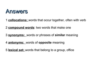 Answers
Answers
1 collocations: words that occur together, often with verb
2 compound words: two words that make one
3 synonyms: words or phrases of similar meaning
4 antonyms: words of opposite meaning
5 lexical set: words that belong to a group, office
 