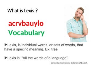 What is Lexis ?
acrvbauylo
Lexis, is individual words, or sets of words, that
have a specific meaning. Ex: tree
Lexis is: “All the words of a language”.
Cambridge International Dictionary of English.
Vocabulary
 