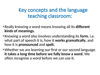 Key concepts and the language
teaching classroom:
•Really knowing a word means knowing all its different
kinds of meanings.
•Knowing a word also involves understanding its form, i.e.
what part of speech it is, how it works gramatically, and
how it is pronounced and spelt.
•Whether we are learning our first or our second language,
it takes a long time before we fully know a word. We
often recognise a word before we can use it.
 