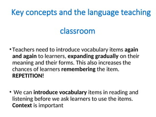 Key concepts and the language teaching
classroom
•Teachers need to introduce vocabulary items again
and again to learners, expanding gradually on their
meaning and their forms. This also increases the
chances of learners remembering the item.
REPETITION!
• We can introduce vocabulary items in reading and
listening before we ask learners to use the items.
Context is important
 