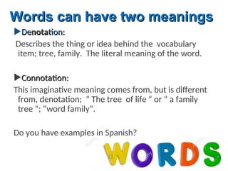 De
Denota
notation:
tion:
Describes the thing or idea behind the vocabulary
item; tree, family. The literal meaning of the word.
Connotation
Connotation:
:
This imaginative meaning comes from, but is different
from, denotation; “ The tree of life “ or “ a family
tree “; “word family”.
Do you have examples in Spanish?
Words can have two meanings
Words can have two meanings
 