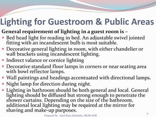Lighting for Guestroom & Public Areas
General requirement of lighting in a guest room is –
 Bed head light for reading in bed. An adjustable swivel jointed
fitting with an incandescent bulb is most suitable.
 Decorative general lighting in room, with either chandelier or
wall brackets using incandescent lighting.
 Indirect valance or cornice lighting
 Decorative standard floor lamps in corners or near seating area
with bowl reflector lamps.
 Wall paintings and headings accentuated with directional lamps.
 Night lamp for direction during night.
 Lighting in bathroom should be both general and local. General
lighting should be diffused but strong enough to penetrate the
shower curtains. Depending on the size of the bathroom,
additional local lighting may be required at the mirror for
shaving and make-up purposes.
Prepared by - Syed Rana Safiuddin, MGM-IHM
9
 