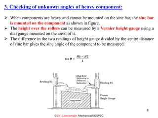 3. Checking of unknown angles of heavy component:
 When components are heavy and cannot be mounted on the sine bar, the sine bar
is mounted on the component as shown in figure.
 The height over the rollers can be measured by a Vernier height gauge using a
dial gauge mounted on the anvil of it.
 The difference in the two readings of height gauge divided by the centre distance
of sine bar gives the sine angle of the component to be measured.
© Dr. J.Jeevamalar, Mechanical/EGSPEC
8
 