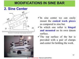 2. Sine Center
MODIFICATIONS IN SINE BAR
In sine center we can easily
mount the conical work pieces
as compared to sine bar.
In which one roller is hinged
and mounted on its own datum
surface.
The top surface of the bar is
provided with a pair of clamps
and center for holding the work.
© Dr. J.Jeevamalar, Mechanical/EGSPEC
17
 