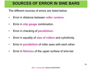 The different sources of errors are listed below:
• Error in distance between roller centers.
• Error in slip gauge combination.
• Error in checking of parallelism.
• Error in equality of size of rollers and cylindricity.
• Error in parallelism of roller axes with each other.
• Error in flatness of the upper surface of sine bar
SOURCES OF ERROR IN SINE BARS
© Dr. J.Jeevamalar, Mechanical/EGSPEC
19
 