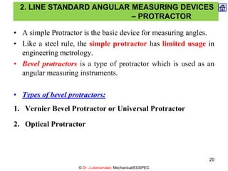 • A simple Protractor is the basic device for measuring angles.
• Like a steel rule, the simple protractor has limited usage in
engineering metrology.
• Bevel protractors is a type of protractor which is used as an
angular measuring instruments.
• Types of bevel protractors:
1. Vernier Bevel Protractor or Universal Protractor
2. Optical Protractor
2. LINE STANDARD ANGULAR MEASURING DEVICES
– PROTRACTOR
© Dr. J.Jeevamalar, Mechanical/EGSPEC
20
 