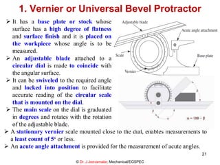  It has a base plate or stock whose
surface has a high degree of flatness
and surface finish and it is placed on
the workpiece whose angle is to be
measured.
 An adjustable blade attached to a
circular dial is made to coincide with
the angular surface.
 It can be swiveled to the required angle
and locked into position to facilitate
accurate reading of the circular scale
that is mounted on the dial.
 The main scale on the dial is graduated
in degrees and rotates with the rotation
of the adjustable blade.
1. Vernier or Universal Bevel Protractor
© Dr. J.Jeevamalar, Mechanical/EGSPEC
 A stationary vernier scale mounted close to the dial, enables measurements to
a least count of 5‘ or less.
 An acute angle attachment is provided for the measurement of acute angles.
21
 