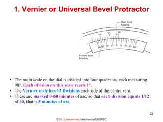 1. Vernier or Universal Bevel Protractor
• The main scale on the dial is divided into four quadrants, each measuring
90°. Each division on this scale reads 1°.
• The Vernier scale has 12 Divisions each side of the centre zero.
• These are marked 0-60 minutes of arc, so that each division equals 1/12
of 60, that is 5 minutes of arc.
© Dr. J.Jeevamalar, Mechanical/EGSPEC
22
 