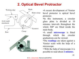 2. Optical Bevel Protractor
•A recent development of Vernier
bevel protector is optical bevel
protector.
•In this instrument, a circular
glass plate is divided at 10
minutes intervals throughout the
whole 360º are fitted inside the
main body.
•A small microscope is fitted
through which the circular
graduations can be viewed.
•The readings are taken against a
Vernier scale with the help of a
microscope.
• With the help of microscope it is
possible to read about 2 minutes.
© Dr. J.Jeevamalar, Mechanical/EGSPEC
23
 