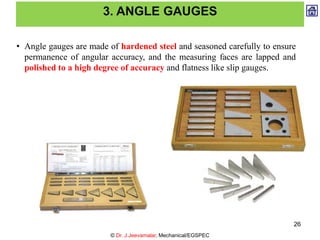 3. ANGLE GAUGES
• Angle gauges are made of hardened steel and seasoned carefully to ensure
permanence of angular accuracy, and the measuring faces are lapped and
polished to a high degree of accuracy and flatness like slip gauges.
© Dr. J.Jeevamalar, Mechanical/EGSPEC
26
 