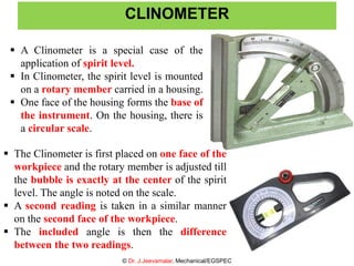 30
 A Clinometer is a special case of the
application of spirit level.
 In Clinometer, the spirit level is mounted
on a rotary member carried in a housing.
 One face of the housing forms the base of
the instrument. On the housing, there is
a circular scale.
CLINOMETER
© Dr. J.Jeevamalar, Mechanical/EGSPEC
30
 The Clinometer is first placed on one face of the
workpiece and the rotary member is adjusted till
the bubble is exactly at the center of the spirit
level. The angle is noted on the scale.
 A second reading is taken in a similar manner
on the second face of the workpiece.
 The included angle is then the difference
between the two readings.
 