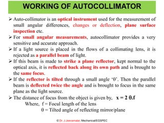  Auto-collimator is an optical instrument used for the measurement of
small angular differences, changes or deflection, plane surface
inspection etc.
 For small angular measurements, autocollimator provides a very
sensitive and accurate approach.
 If a light source is placed in the flows of a collimating lens, it is
rejected as a parallel beam of light.
 If this beam is made to strike a plane reflector, kept normal to the
optical axis, it is reflected back along its own path and is brought to
the same focus.
 If the reflector is tilted through a small angle ‘’. Then the parallel
beam is deflected twice the angle and is brought to focus in the same
plane as the light source.
 The distance of focus from the object is given by, x = 2 .f
Where, f = Focul length of the lens
 = Tilted angle of reflecting mirror/plane
WORKING OF AUTOCOLLIMATOR
© Dr. J.Jeevamalar, Mechanical/EGSPEC
 