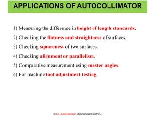 APPLICATIONS OF AUTOCOLLIMATOR
1) Measuring the difference in height of length standards.
2) Checking the flatness and straightness of surfaces.
3) Checking squareness of two surfaces.
4) Checking alignment or parallelism.
5) Comparative measurement using master angles.
6) For machine tool adjustment testing.
© Dr. J.Jeevamalar, Mechanical/EGSPEC
 