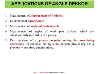 APPLICATIONS OF ANGLE DEKKOR
1. Measurement of sloping angle of V-blocks
2. Calibration of taper gauges
3. Measurement of angles of conical parts
4. Measurement of angles of work part surfaces, which are
simultaneously inclined in two planes
5. Determination of a precise angular setting for machining
operations, for example, milling a slot at some precise angle to a
previously machined datum surface.
© Dr. J.Jeevamalar, Mechanical/EGSPEC
 