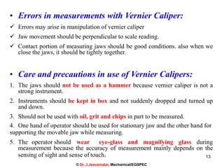13
• Errors in measurements with Vernier Caliper:
 Errors may arise in manipulation of vernier caliper
 Jaw movement should be perpendicular to scale reading.
 Contact portion of measuring jaws should be good conditions. also when we
close the jaws, it should be tightly together.
• Care and precautions in use of Vernier Calipers:
1. The jaws should not be used as a hammer because vernier caliper is not a
strong instrument.
2. Instruments should be kept in box and not suddenly dropped and turned up
and down.
3. Should not be used with oil, grit and chips in part to be measured.
4. One hand of operator should be used for stationary jaw and the other hand for
supporting the movable jaw while measuring.
5. The operator should wear eye-glass and magnifying glass during
measurement because the accuracy of measurement mainly depends on the
sensing of sight and sense of touch.
© Dr. J.Jeevamalar, Mechanical/EGSPEC
 