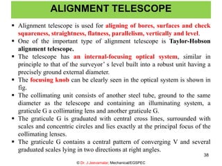 ALIGNMENT TELESCOPE
© Dr. J.Jeevamalar, Mechanical/EGSPEC
38
 Alignment telescope is used for aligning of bores, surfaces and check
squareness, straightness, flatness, parallelism, vertically and level.
 One of the important type of alignment telescope is Taylor-Hobson
alignment telescope.
 The telescope has an internal-focusing optical system, similar in
principle to that of the surveyor’ s level built into a robust unit having a
precisely ground external diameter.
 The focusing knob can be clearly seen in the optical system is shown in
fig.
 The collimating unit consists of another steel tube, ground to the same
diameter as the telescope and containing an illuminating system, a
graticule G a collimating lens and another graticule G.
 The graticule G is graduated with central cross lines, surrounded with
scales and concentric circles and lies exactly at the principal focus of the
collimating lenses.
 The graticule G contains a central pattern of converging V and several
graduated scales lying in two directions at right angles.
 