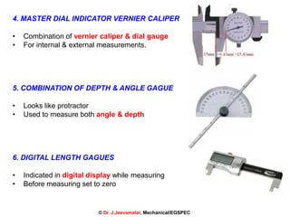 17
4. MASTER DIAL INDICATOR VERNIER CALIPER
• Combination of vernier caliper & dial gauge
• For internal & external measurements.
5. COMBINATION OF DEPTH & ANGLE GAGUE
• Looks like protractor
• Used to measure both angle & depth
6. DIGITAL LENGTH GAGUES
• Indicated in digital display while measuring
• Before measuring set to zero
© Dr. J.Jeevamalar, Mechanical/EGSPEC
 