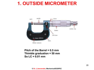 1. OUTSIDE MICROMETER
Pitch of the Barrel = 0.5 mm
Thimble graduation = 50 mm
So LC = 0.01 mm
20
© Dr. J.Jeevamalar, Mechanical/EGSPEC
 