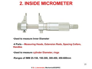 2. INSIDE MICROMETER
•Used to measure Inner Diameter
•4 Parts – Measuring Heads, Extension Rods, Spacing Collars,
Handles
•Used to measure cylinder Diameter, rings
•Ranges of IMM 25-150, 150-300, 300-450, 450-600mm
21
© Dr. J.Jeevamalar, Mechanical/EGSPEC
 