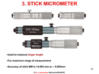 3. STICK MICROMETER
•Used to measure larger length
•For maximum range of measurement
•Accuracy of stick MM is +0.005 mm or – 0.005mm
22
© Dr. J.Jeevamalar, Mechanical/EGSPEC
 