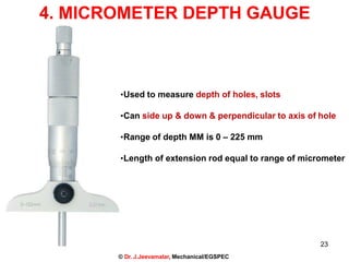 4. MICROMETER DEPTH GAUGE
•Used to measure depth of holes, slots
•Can side up & down & perpendicular to axis of hole
•Range of depth MM is 0 – 225 mm
•Length of extension rod equal to range of micrometer
23
© Dr. J.Jeevamalar, Mechanical/EGSPEC
 