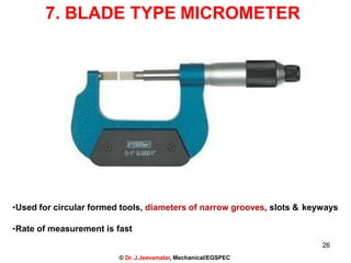 7. BLADE TYPE MICROMETER
•Used for circular formed tools, diameters of narrow grooves, slots & keyways
•Rate of measurement is fast
26
© Dr. J.Jeevamalar, Mechanical/EGSPEC
 
