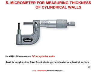 8. MICROMETER FOR MEASURING THICKNESS
OF CYLINDRICAL WALLS
•Its difficult to measure OD of cylinder walls
•Anvil is in cylindrical form & spindle is perpendicular to spherical surface
27
© Dr. J.Jeevamalar, Mechanical/EGSPEC
 