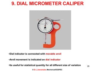 9. DIAL MICROMETER CALIPER
•Dial indicator is connected with movable anvil
•Anvil movement is indicated on dial indicator
•Its useful for statistical quantity for all different size of variation
© Dr. J.Jeevamalar, Mechanical/EGSPEC
28
 