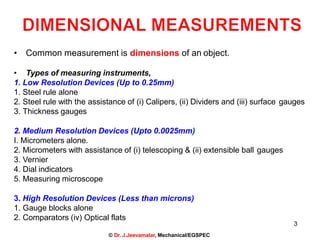 3
© Dr. J.Jeevamalar, Mechanical/EGSPEC
• Common measurement is dimensions of an object.
• Types of measuring instruments,
1. Low Resolution Devices (Up to 0.25mm)
1. Steel rule alone
2. Steel rule with the assistance of (i) Calipers, (ii) Dividers and (iii) surface gauges
3. Thickness gauges
2. Medium Resolution Devices (Upto 0.0025mm)
I. Micrometers alone.
2. Micrometers with assistance of (i) telescoping & (ii) extensible ball gauges
3. Vernier
4. Dial indicators
5. Measuring microscope
3. High Resolution Devices (Less than microns)
1. Gauge blocks alone
2. Comparators (iv) Optical flats
 