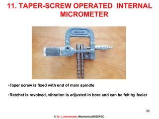 11. TAPER-SCREW OPERATED INTERNAL
MICROMETER
•Taper screw is fixed with end of main spindle
•Ratchet is revolved, vibration is adjusted in bore and can be felt by feeler
30
© Dr. J.Jeevamalar, Mechanical/EGSPEC
 