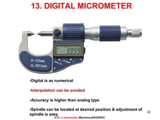 32
13. DIGITAL MICROMETER
•Digital is as numerical
•Interpolation can be avoided
•Accuracy is higher than analog type
•Spindle can be located at desired position & adjustment of
spindle is easy
© Dr. J.Jeevamalar, Mechanical/EGSPEC
 