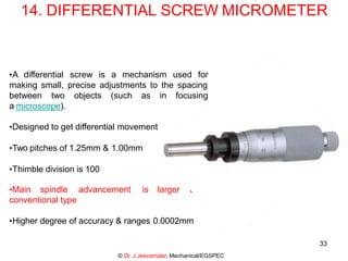 33
14. DIFFERENTIAL SCREW MICROMETER
•A differential screw is a mechanism used for
making small, precise adjustments to the spacing
objects (such as in focusing
between two
a microscope).
•Designed to get differential movement
•Two pitches of 1.25mm & 1.00mm
•Thimble division is 100
is larger than
•Main spindle advancement
conventional type
•Higher degree of accuracy & ranges 0.0002mm
© Dr. J.Jeevamalar, Mechanical/EGSPEC
 