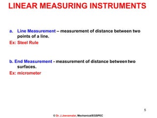 5
© Dr. J.Jeevamalar, Mechanical/EGSPEC
LINEAR MEASURING INSTRUMENTS
a. Line Measurement – measurement of distance between two
points of a line.
Ex: Steel Rule
b. End Measurement - measurement of distance betweentwo
surfaces.
Ex: micrometer
 