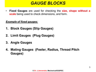 • Fixed Gauges are used for checking the size, shape without a
scale being used to check dimensions, and form.
Example of fixed gauges:
1. Block Gauges (Slip Gauges)
2. Limit Gauges (Plug Gauges)
3. Angle Gauges
4. Mating Gauges (Feeler, Radius, Thread Pitch
Gauges)
3
© Dr. J.Jeevamalar, Mechanical/EGSPEC
GAUGE BLOCKS
 