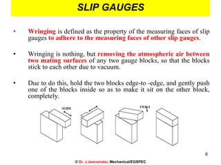6
SLIP GAUGES
• Wringing is defined as the property of the measuring faces of slip
gauges to adhere to the measuring faces of other slip gauges.
• Wringing is nothing, but removing the atmospheric air between
two mating surfaces of any two gauge blocks, so that the blocks
stick to each other due to vacuum.
• Due to do this, hold the two blocks edge-to -edge, and gently push
one of the blocks inside so as to make it sit on the other block,
completely.
© Dr. J.Jeevamalar, Mechanical/EGSPEC
 