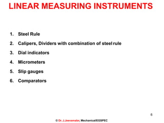 6
© Dr. J.Jeevamalar, Mechanical/EGSPEC
LINEAR MEASURING INSTRUMENTS
1. Steel Rule
2. Calipers, Dividers with combination of steel rule
3. Dial indicators
4. Micrometers
5. Slip gauges
6. Comparators
 