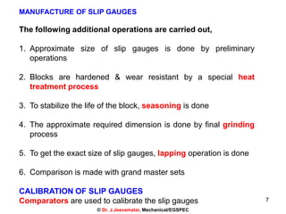 7
MANUFACTURE OF SLIP GAUGES
The following additional operations are carried out,
1. Approximate size of slip gauges is done by preliminary
operations
2. Blocks are hardened & wear resistant by a special heat
treatment process
3. To stabilize the life of the block, seasoning is done
4. The approximate required dimension is done by final grinding
process
5. To get the exact size of slip gauges, lapping operation is done
6. Comparison is made with grand master sets
CALIBRATION OF SLIP GAUGES
Comparators are used to calibrate the slip gauges
© Dr. J.Jeevamalar, Mechanical/EGSPEC
 