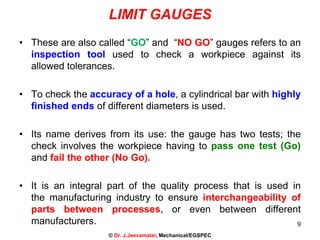 LIMIT GAUGES
• These are also called “GO” and “NO GO” gauges refers to an
inspection tool used to check a workpiece against its
allowed tolerances.
• To check the accuracy of a hole, a cylindrical bar with highly
finished ends of different diameters is used.
• Its name derives from its use: the gauge has two tests; the
check involves the workpiece having to pass one test (Go)
and fail the other (No Go).
• It is an integral part of the quality process that is used in
the manufacturing industry to ensure interchangeability of
parts between processes, or even between different
manufacturers. 9
© Dr. J.Jeevamalar, Mechanical/EGSPEC
 