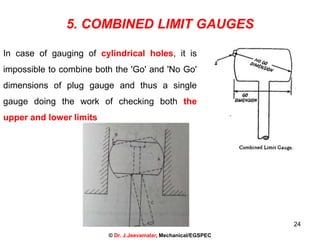 24
5. COMBINED LIMIT GAUGES
In case of gauging of cylindrical holes, it is
impossible to combine both the 'Go' and 'No Go'
dimensions of plug gauge and thus a single
gauge doing the work of checking both the
upper and lower limits
© Dr. J.Jeevamalar, Mechanical/EGSPEC
 