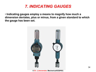 34
7. INDICATING GAUGES
• Indicating gauges employ a means to magnify how much a
dimension deviates, plus or minus, from a given standard to which
the gauge has been set.
© Dr. J.Jeevamalar, Mechanical/EGSPEC
 