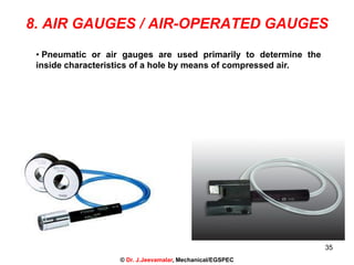 35
8. AIR GAUGES / AIR-OPERATED GAUGES
• Pneumatic or air gauges are used primarily to determine the
inside characteristics of a hole by means of compressed air.
© Dr. J.Jeevamalar, Mechanical/EGSPEC
 