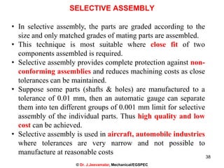 38
SELECTIVE ASSEMBLY
• In selective assembly, the parts are graded according to the
size and only matched grades of mating parts are assembled.
• This technique is most suitable where close fit of two
components assembled is required.
• Selective assembly provides complete protection against non-
conforming assemblies and reduces machining costs as close
tolerances can be maintained.
• Suppose some parts (shafts & holes) are manufactured to a
tolerance of 0.01 mm, then an automatic gauge can separate
them into ten different groups of 0.001 mm limit for selective
assembly of the individual parts. Thus high quality and low
cost can be achieved.
• Selective assembly is used in aircraft, automobile industries
where tolerances are very narrow and not possible to
manufacture at reasonable costs
© Dr. J.Jeevamalar, Mechanical/EGSPEC
 