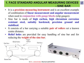 • It is a precision measuring instrument and is an excellent example
of combination of linear measurement and angular measurement
when used in conjunction with gauge blocks (slip gauges).
• Sine bar is made of high carbon, high chromium corrosion
resistant steel, suitably hardened, precision ground and
stabilised.
• It consists of a bar carrying a suitable pair of rollers set a known
centre distance.
• Relief holes are provided for easy handling of sine bar and for
reducing the weight of the sine bar.
1. FACE STANDARD ANGULAR MEASURING DEVICES
- SINE BAR
© Dr. J.Jeevamalar, Mechanical/EGSPEC
4
 
