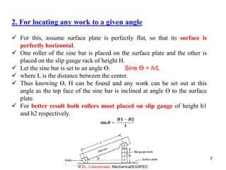 2. For locating any work to a given angle
 For this, assume surface plate is perfectly flat, so that its surface is
perfectly horizontal.
 One roller of the sine bar is placed on the surface plate and the other is
placed on the slip gauge rack of height H.
 Let the sine bar is set to an angle ϴ. Sine Ө = h/L
 where L is the distance between the center.
 Thus knowing ϴ, H can be found and any work can be set out at this
angle as the top face of the sine bar is inclined at angle ϴ to the surface
plate.
 For better result both rollers must placed on slip gauge of height h1
and h2 respectively.
© Dr. J.Jeevamalar, Mechanical/EGSPEC
7
 